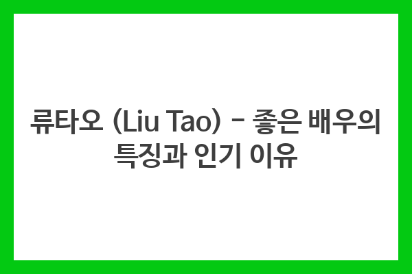 류타오 (Liu Tao) – 좋은 배우의 특징과 인기 이유